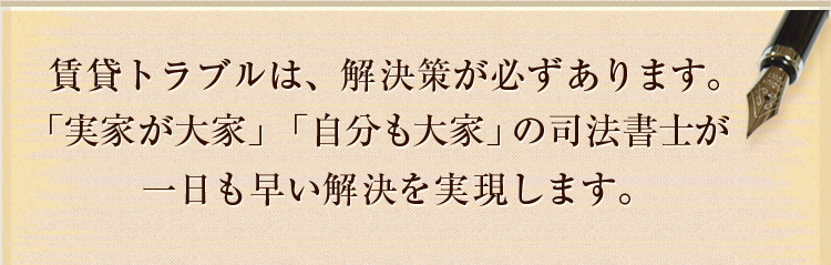 賃貸トラブルは、解決策が必ずあります。「実家が大家」「自分も大家」の司法書士が一日も早い解決を実現します。